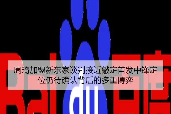 周琦加盟新东家谈判接近敲定首发中锋定位仍待确认背后的多重博弈