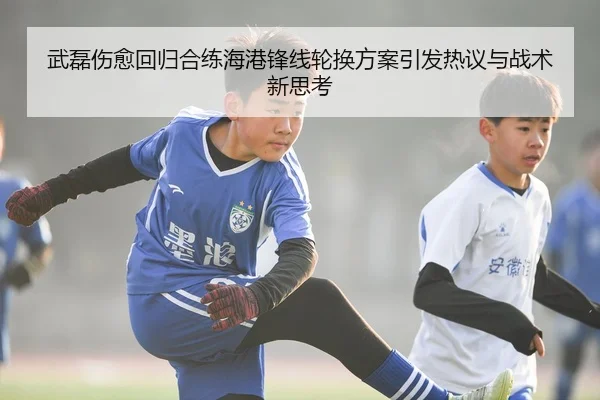 武磊伤愈回归合练海港锋线轮换方案引发热议与战术新思考