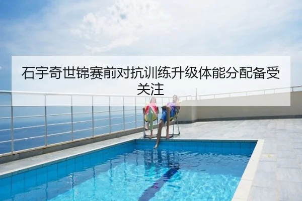 石宇奇世锦赛前对抗训练升级体能分配备受关注